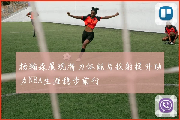 杨瀚森展现潜力体能与投射提升助力NBA生涯稳步前行